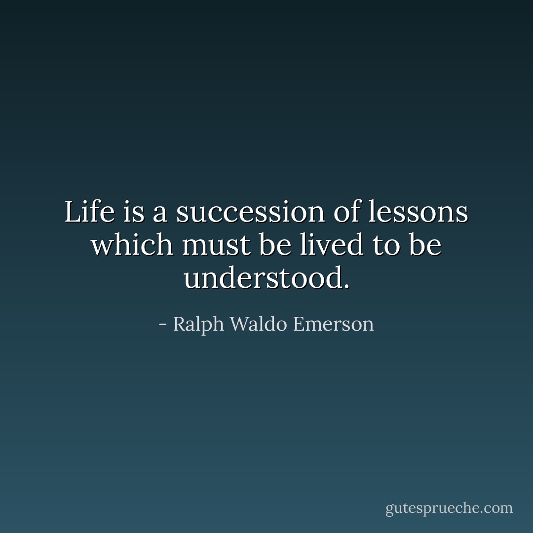 Life is a succession of lessons which must be lived to be understood. - Ralph Waldo Emerson