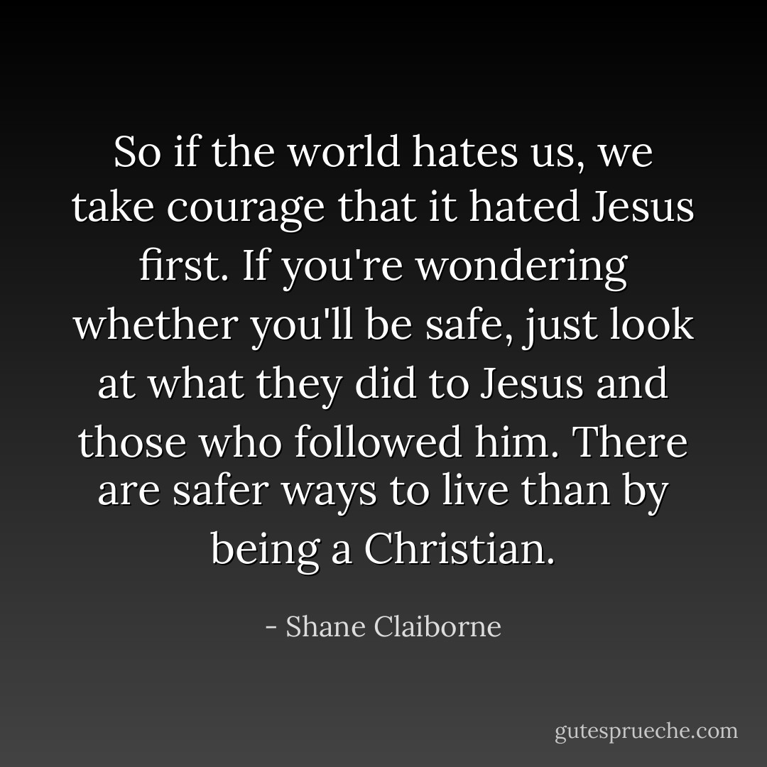 So if the world hates us, we take courage that it hated Jesus first. If you're wondering whether you'll be safe, just look at what they did to Jesus and those who followed him. There are safer ways to live than by being a Christian. - Shane Claiborne