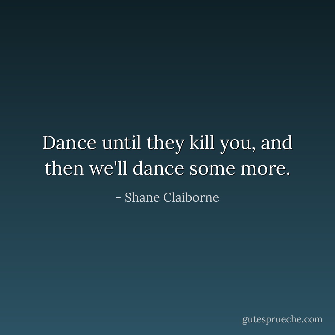 Dance until they kill you, and then we'll dance some more. - Shane Claiborne
