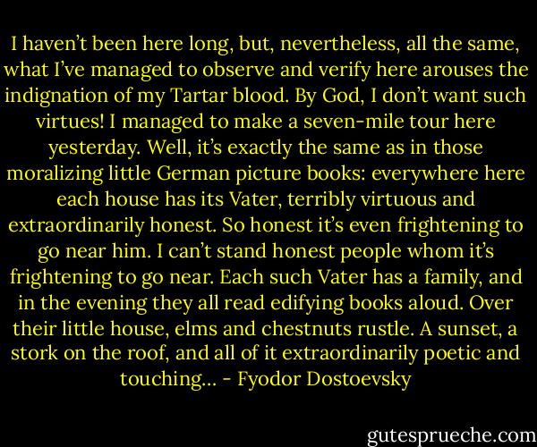 I haven’t been here long, but, nevertheless, all the same, what I’ve managed to observe and verify here arouses the indignation of my Tartar blood. By God, I don’t want such virtues! I managed to make a seven-mile tour here yesterday. Well, it’s exactly the same as in those moralizing little German picture books: everywhere here each house has its Vater, terribly virtuous and extraordinarily honest. So honest it’s even frightening to go near him. I can’t stand honest people whom it’s frightening to go near. Each such Vater has a family, and in the evening they all read edifying books aloud. Over their little house, elms and chestnuts rustle. A sunset, a stork on the roof, and all of it extraordinarily poetic and touching… - Fyodor Dostoevsky