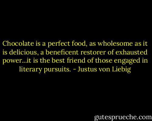 Chocolate is a perfect food, as wholesome as it is delicious, a beneficent restorer of exhausted power...it is the best friend of those engaged in literary pursuits. - Justus von Liebig