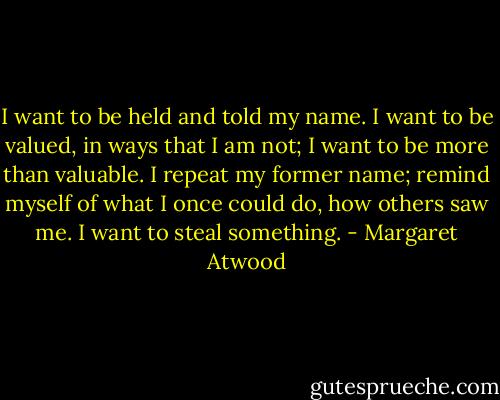 I want to be held and told my name. I want to be valued, in ways that I am not; I want to be more than valuable. I repeat my former name; remind myself of what I once could do, how others saw me. I want to steal something. - Margaret Atwood