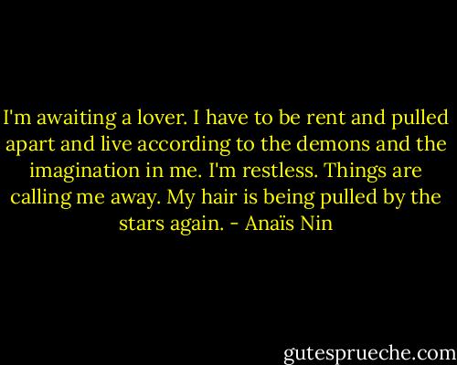 I'm awaiting a lover. I have to be rent and pulled apart and live according to the demons and the imagination in me. I'm restless. Things are calling me away. My hair is being pulled by the stars again. - Anaïs Nin