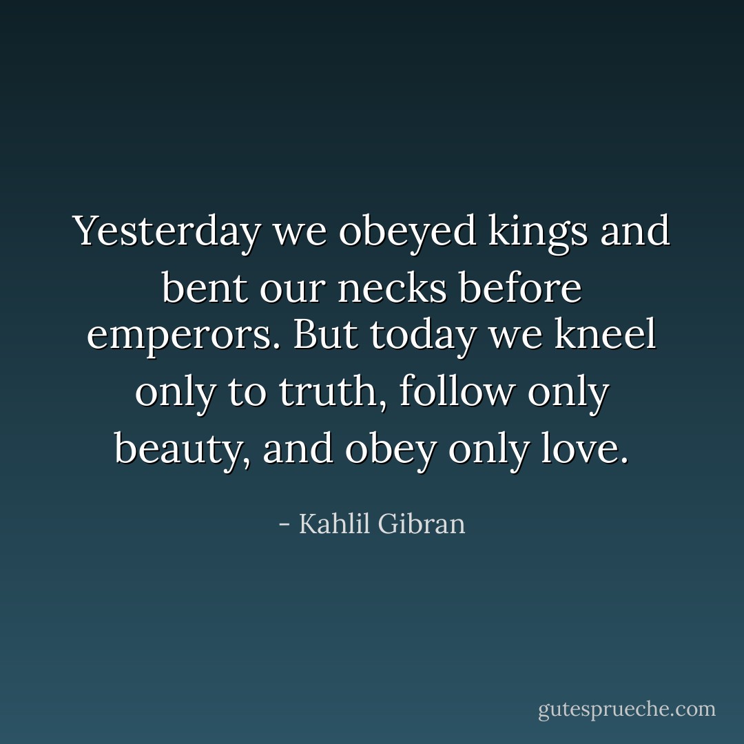Yesterday we obeyed kings and bent our necks before emperors. But today we kneel only to truth, follow only beauty, and obey only love. - Kahlil Gibran