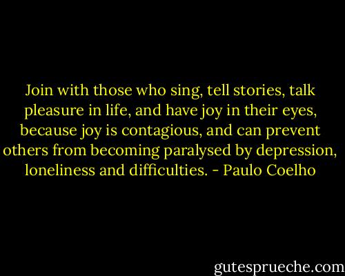 Join with those who sing, tell stories, talk pleasure in life, and have joy in their eyes, because joy is contagious, and can prevent others from becoming paralysed by depression, loneliness and difficulties. - Paulo Coelho