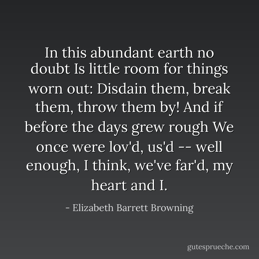 In this abundant earth no doubt<br />Is little room for things worn out:<br />Disdain them, break them, throw them by!<br />And if before the days grew rough<br />We once were lov'd, us'd -- well enough,<br />I think, we've far'd, my heart and I. - Elizabeth Barrett Browning