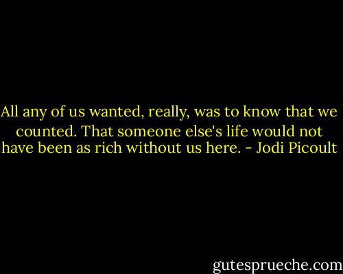 All any of us wanted, really, was to know that we counted. That someone else's life would not have been as rich without us here. - Jodi Picoult