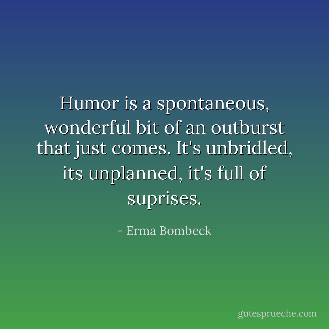 Humor is a spontaneous, wonderful bit of an outburst that just comes. It's unbridled, its unplanned, it's full of suprises. - Erma Bombeck