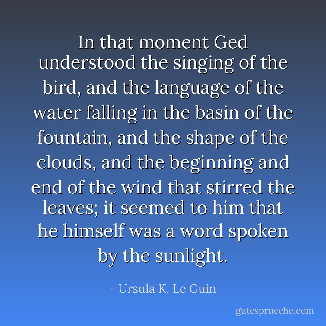 In that moment Ged understood the singing of the bird, and the language of the water falling in the basin of the fountain, and the shape of the clouds, and the beginning and end of the wind that stirred the leaves; it seemed to him that he himself was a word spoken by the sunlight. - Ursula K. Le Guin