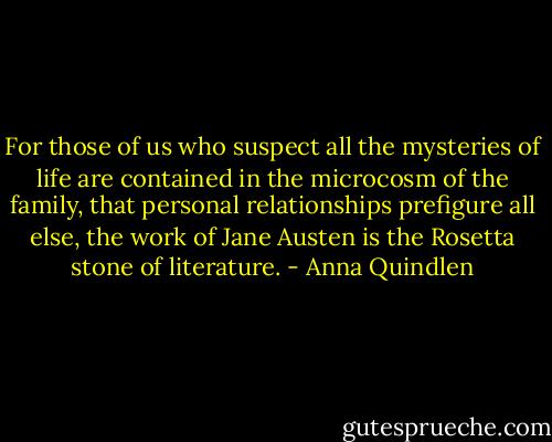 For those of us who suspect all the mysteries of life are contained in the microcosm of the family, that personal relationships prefigure all else, the work of Jane Austen is the Rosetta stone of literature. - Anna Quindlen