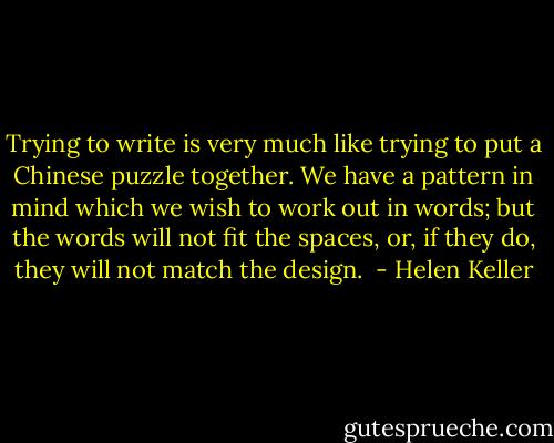 Trying to write is very much like trying to put a Chinese puzzle together. We have a pattern in mind which we wish to work out in words; but the words will not fit the spaces, or, if they do, they will not match the design.  - Helen Keller