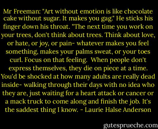 Mr Freeman: "Art without emotion is like chocolate cake without sugar. It makes you gag." He sticks his finger down his throat. "The next time you work on your trees, don't think about trees. Think about love, or hate, or joy, or pain- whatever makes you feel something, makes your palms sweat, or your toes curl. Focus on that feeling. <br />When people don't express themselves, they die on piece at a time. You'd be shocked at how many adults are really dead inside- walking through their days with no idea who they are, just waiting for a heart attack or cancer or a mack truck to come along and finish the job. It's the saddest thing I know. - Laurie Halse Anderson