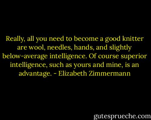 Really, all you need to become a good knitter are wool, needles, hands, and slightly below-average intelligence. Of course superior intelligence, such as yours and mine, is an advantage. - Elizabeth Zimmermann