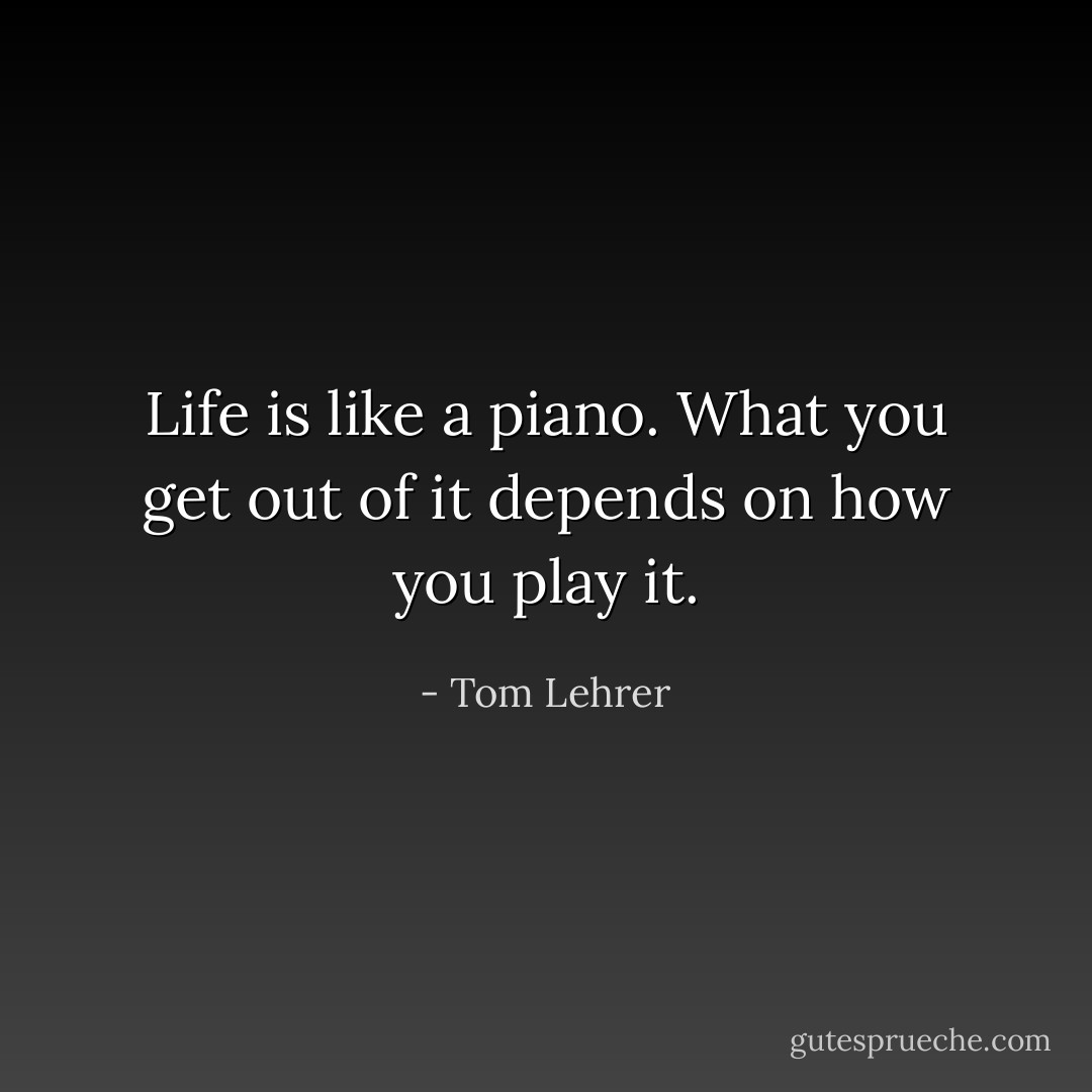 Life is like a piano. What you get out of it depends on how you play it. - Tom Lehrer
