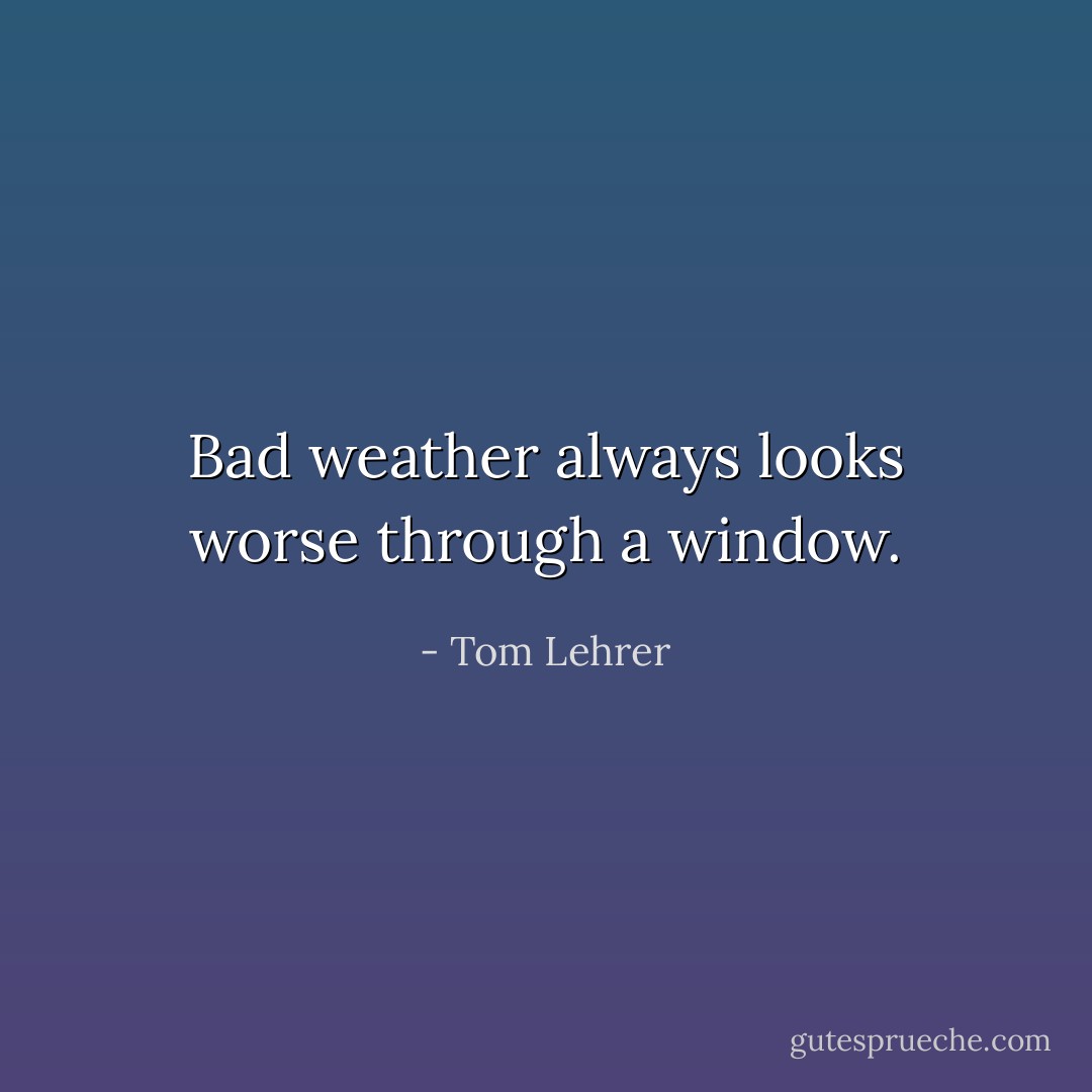 Bad weather always looks worse through a window. - Tom Lehrer