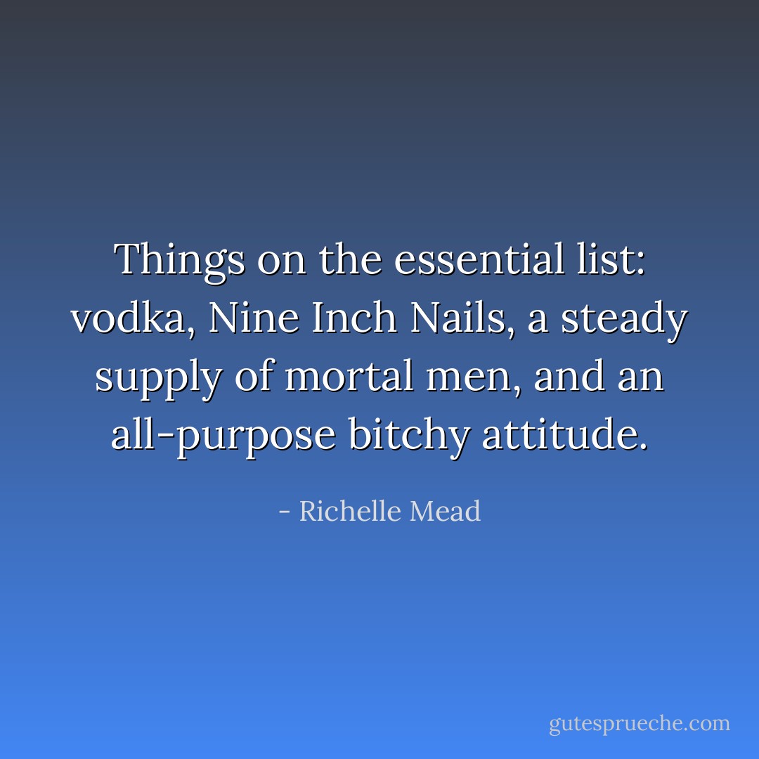 Things on the essential list: vodka, Nine Inch Nails, a steady supply of mortal men, and an all-purpose bitchy attitude. - Richelle Mead
