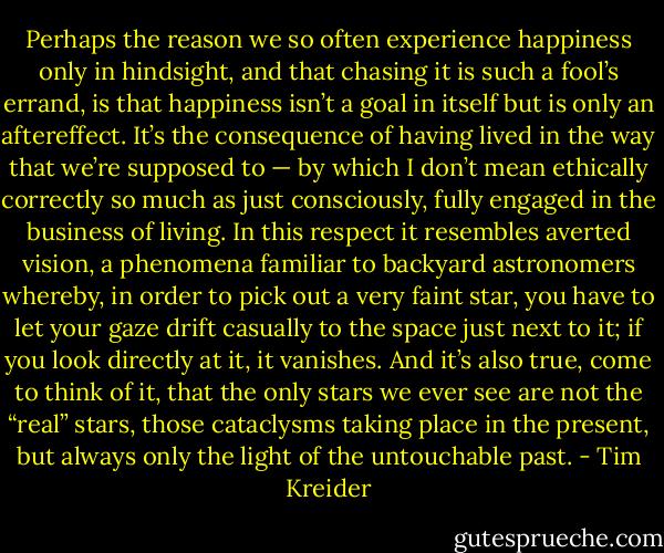 Perhaps the reason we so often experience happiness only in hindsight, and that chasing it is such a fool’s errand, is that happiness isn’t a goal in itself but is only an aftereffect. It’s the consequence of having lived in the way that we’re supposed to — by which I don’t mean ethically correctly so much as just consciously, fully engaged in the business of living. In this respect it resembles averted vision, a phenomena familiar to backyard astronomers whereby, in order to pick out a very faint star, you have to let your gaze drift casually to the space just next to it; if you look directly at it, it vanishes. And it’s also true, come to think of it, that the only stars we ever see are not the “real” stars, those cataclysms taking place in the present, but always only the light of the untouchable past. - Tim Kreider