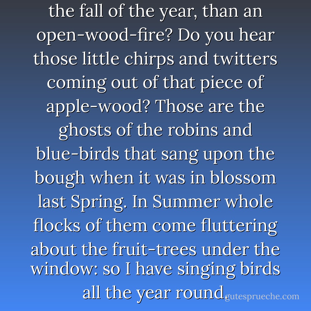 What is more cheerful, now, in the fall of the year, than an open-wood-fire? Do you hear those little chirps and twitters coming out of that piece of apple-wood? Those are the ghosts of the robins and blue-birds that sang upon the bough when it was in blossom last Spring. In Summer whole flocks of them come fluttering about the fruit-trees under the window: so I have singing birds all the year round. - Thomas Bailey Aldrich