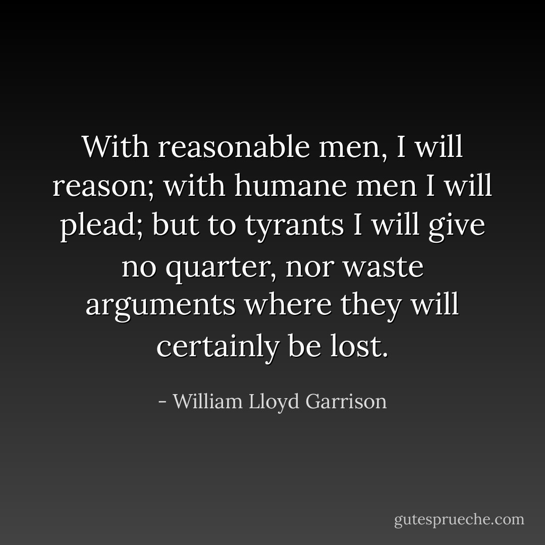 With reasonable men, I will reason; with humane men I will plead; but to tyrants I will give no quarter, nor waste arguments where they will certainly be lost. - William Lloyd Garrison