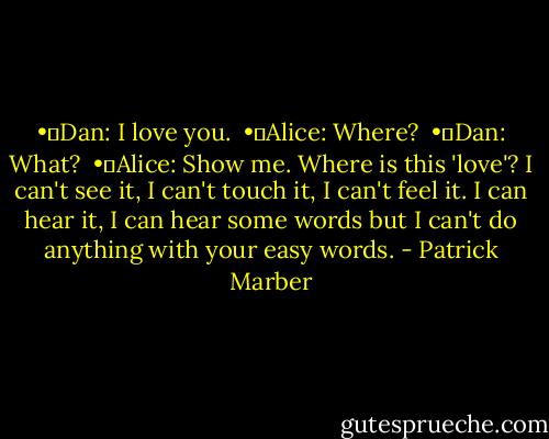 •	Dan: I love you. <br />•	Alice: Where? <br />•	Dan: What? <br />•	Alice: Show me. Where is this 'love'? I can't see it, I can't touch it, I can't feel it. I can hear it, I can hear some words but I can't do anything with your easy words. - Patrick Marber