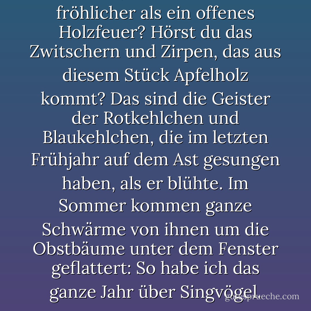 Was ist jetzt, im Herbst, fröhlicher als ein offenes Holzfeuer? Hörst du das Zwitschern und Zirpen, das aus diesem Stück Apfelholz kommt? Das sind die Geister der Rotkehlchen und Blaukehlchen, die im letzten Frühjahr auf dem Ast gesungen haben, als er blühte. Im Sommer kommen ganze Schwärme von ihnen um die Obstbäume unter dem Fenster geflattert: So habe ich das ganze Jahr über Singvögel. - Thomas Bailey Aldrich<