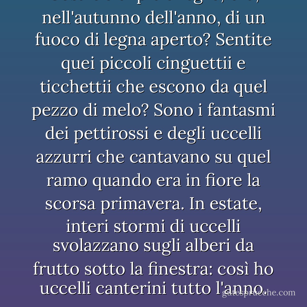 Cosa c'è di più allegro, ora, nell'autunno dell'anno, di un fuoco di legna aperto? Sentite quei piccoli cinguettii e ticchettii che escono da quel pezzo di melo? Sono i fantasmi dei pettirossi e degli uccelli azzurri che cantavano su quel ramo quando era in fiore la scorsa primavera. In estate, interi stormi di uccelli svolazzano sugli alberi da frutto sotto la finestra: così ho uccelli canterini tutto l'anno. - Thomas Bailey Aldrich
