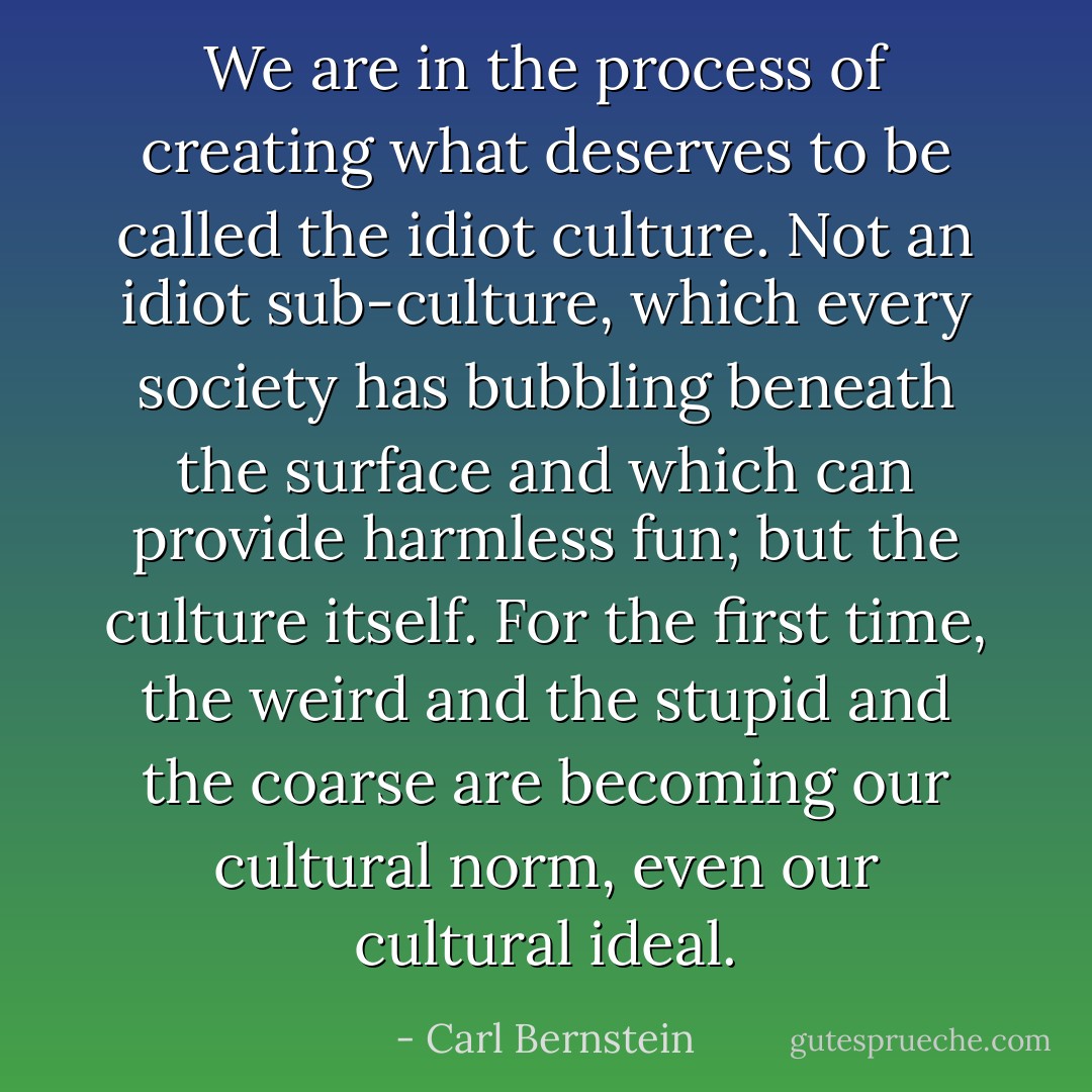 We are in the process of creating what deserves to be called the idiot culture. Not an idiot sub-culture, which every society has bubbling beneath the surface and which can provide harmless fun; but the culture itself. For the first time, the weird and the stupid and the coarse are becoming our cultural norm, even our cultural ideal. - Carl Bernstein