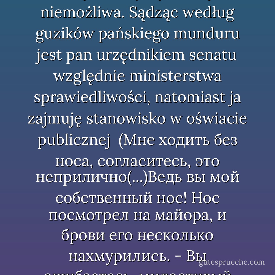 Chodzić bez nosa, przyzna pan, że mi to nie wypada(...)Przecież pan jesteś — moim własnym nosem! Nos spojrzał na majora i brwi jego nachmurzyły się nieco. — Myli się pan, łaskawy panie: jestem sam przez się. Poza tym, wszelka bliższa komitywa między nami jest niemożliwa. Sądząc według guzików pańskiego munduru jest pan urzędnikiem senatu względnie ministerstwa sprawiedliwości, natomiast ja zajmuję stanowisko w oświacie publicznej<br /><br />(Мне ходить без носа, согласитесь, это<br />неприлично(...)Ведь вы мой собственный<br />нос! Нос посмотрел на майора, и брови его несколько нахмурились.<br />- Вы ошибаетесь, милостивый государь. Я сам по себе. Притом между нами<br />не может быть никаких тесных отношений. Судя по пуговицам вашего вицмундира,<br />вы должны служить по другому ведомству) - Nikolai Gogol