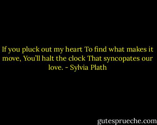 If you pluck out my heart<br />To find what makes it move,<br />You’ll halt the clock<br />That syncopates our love. - Sylvia Plath