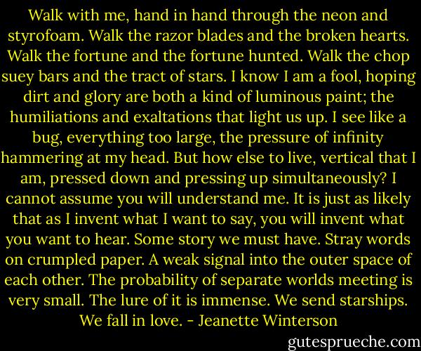 Walk with me, hand in hand through the neon and styrofoam. Walk the razor blades and the broken hearts. Walk the fortune and the fortune hunted. Walk the chop suey bars and the tract of stars.<br />I know I am a fool, hoping dirt and glory are both a kind of luminous paint; the humiliations and exaltations that light us up. I see like a bug, everything too large, the pressure of infinity hammering at my head. But how else to live, vertical that I am, pressed down and pressing up simultaneously? I cannot assume you will understand me. It is just as likely that as I invent what I want to say, you will invent what you want to hear. Some story we must have. Stray words on crumpled paper. A weak signal into the outer space of each other.<br />The probability of separate worlds meeting is very small. The lure of it is immense. We send starships. We fall in love. - Jeanette Winterson