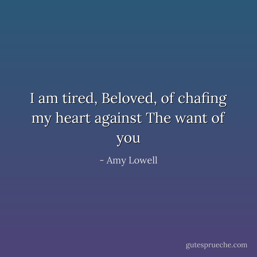 I am tired, Beloved, of chafing my heart against<br />The want of you - Amy Lowell