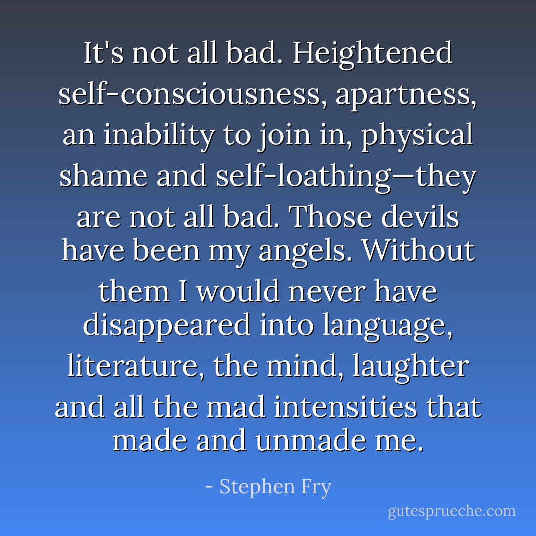 It's not all bad. Heightened self-consciousness, apartness, an inability to join in, physical shame and self-loathing—they are not all bad. Those devils have been my angels. Without them I would never have disappeared into language, literature, the mind, laughter and all the mad intensities that made and unmade me. - Stephen Fry