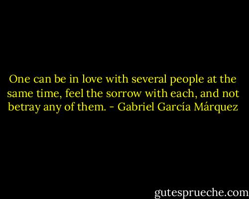 One can be in love with several people at the same time, feel the sorrow with each, and not betray any of them. - Gabriel García Márquez