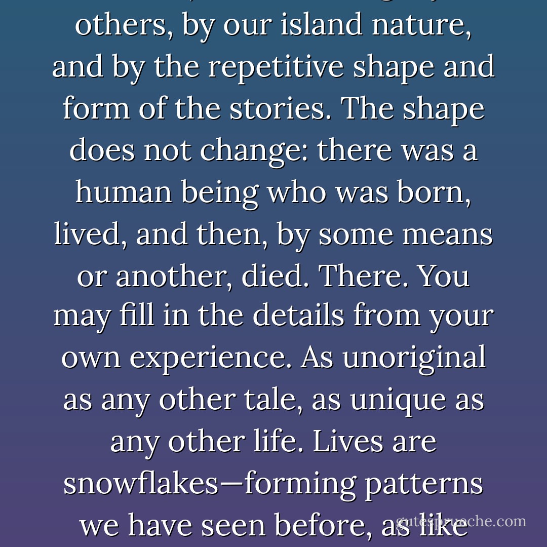 No man, proclaimed Donne, is an Island, and he was wrong. If we were not islands, we would be lost, drowned in each other's tragedies. We are insulated (a word that means, literally, remember, made into an island) from the tragedy of others, by our island nature, and by the repetitive shape and form of the stories. The shape does not change: there was a human being who was born, lived, and then, by some means or another, died. There. You may fill in the details from your own experience. As unoriginal as any other tale, as unique as any other life. Lives are snowflakes—forming patterns we have seen before, as like one another as peas in a pod (and have you ever looked at peas in a pod? I mean, really looked at them? There's not a chance you'd mistake one for another, after a minute's close inspection), but still unique. - Neil Gaiman