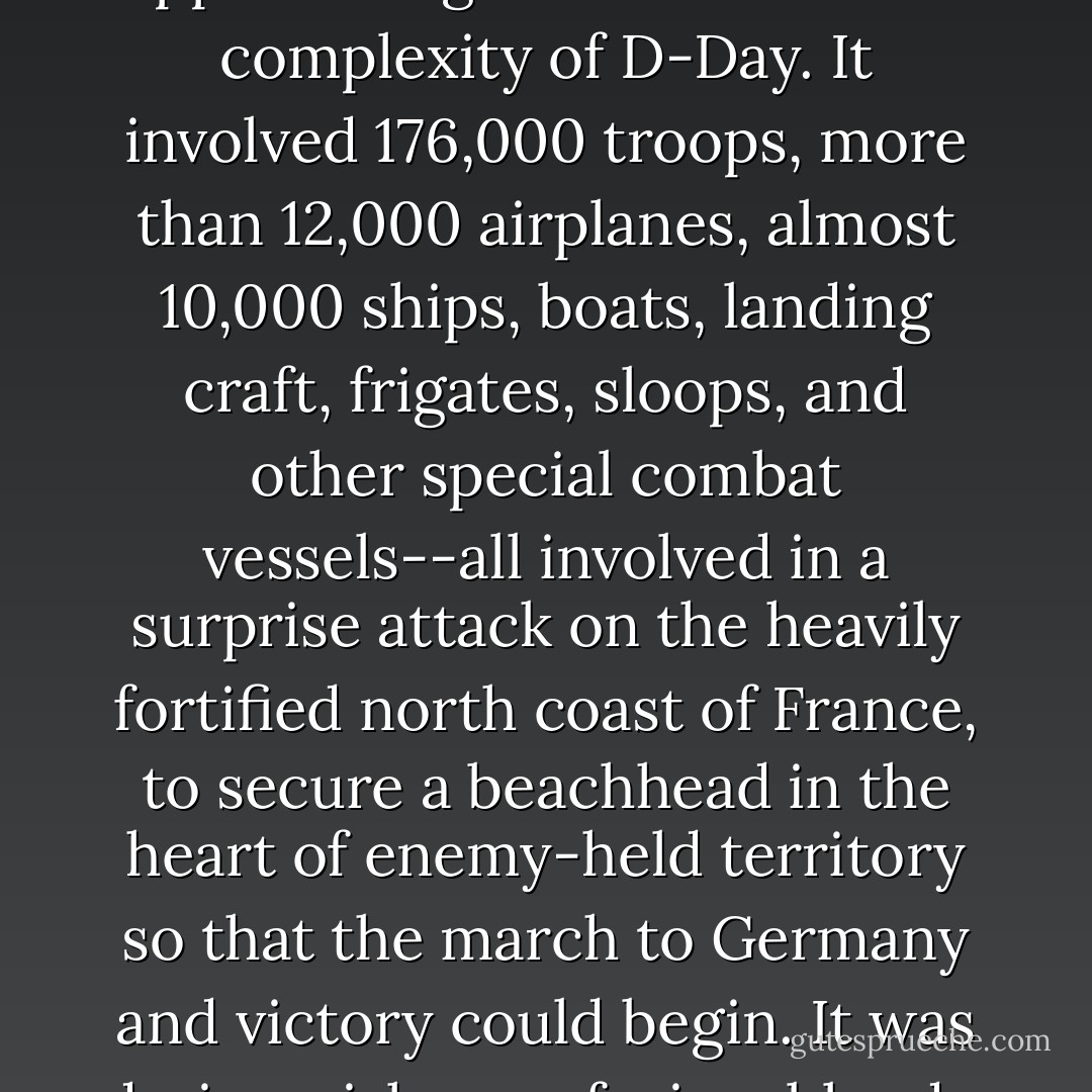 There has never been a military operation remotely approaching the scale and the complexity of D-Day. It involved 176,000 troops, more than 12,000 airplanes, almost 10,000 ships, boats, landing craft, frigates, sloops, and other special combat vessels--all involved in a surprise attack on the heavily fortified north coast of France, to secure a beachhead in the heart of enemy-held territory so that the march to Germany and victory could begin. It was daring, risky, confusing, bloody, and ultimately glorious [p.25] - Tom Brokaw