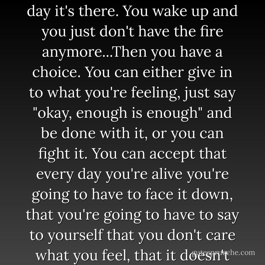 Let me tell you something you haven't learnt yet, something you learn only by living awhile. As you get older, you find that life begins to wear you down. Doesn't matter who you are or what you do, it happens. Experience, time, events - they all conspire against you to steal away your energy, to erode your confidence, to make you question things you wouldn't have given a second thought to when you were young. It happens gradually, a chipping away that you don't even notice at first, and then one day it's there. You wake up and you just don't have the fire anymore...Then you have a choice. You can either give in to what you're feeling, just say "okay, enough is enough" and be done with it, or you can fight it. You can accept that every day you're alive you're going to have to face it down, that you're going to have to say to yourself that you don't care what you feel, that it doesn't matter what happens anyway, that you're going to do what you have to because otherwise you're defeated and life doesn't have any real pupose left. When you can do that, little Wren, when you can accept the wearing down and the eroding, then you can do anything. How did I manage to keep going out nights? I just told myself I didn't matter all that much - that those in here mattered more. You know something? It's not so hard really. You just have to get past the fear. - Terry Brooks