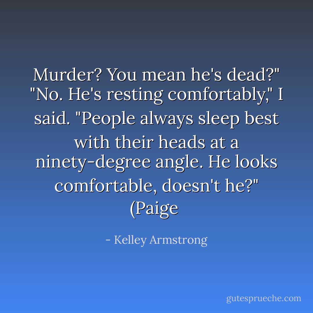 Murder? You mean he's dead?"<br />"No. He's resting comfortably," I said. "People always sleep best with their heads at a ninety-degree angle. He looks comfortable, doesn't he?"<br />(Paige  - Kelley Armstrong