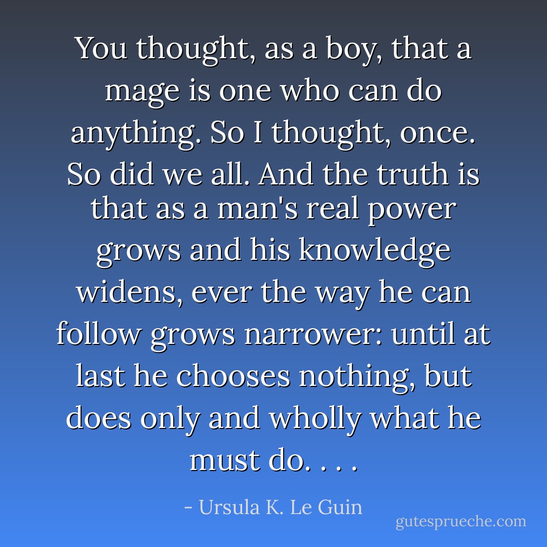 You thought, as a boy, that a mage is one who can do anything. So I thought, once. So did we all. And the truth is that as a man's real power grows and his knowledge widens, ever the way he can follow grows narrower: until at last he chooses nothing, but does only and wholly what he <i>must do</i>. . . . - Ursula K. Le Guin