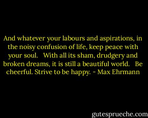 And whatever your labours and aspirations, in the noisy confusion of life, keep peace with your soul. <br /><br />With all its sham, drudgery and broken dreams, it is still a beautiful world. <br /><br />Be cheerful. Strive to be happy. - Max Ehrmann