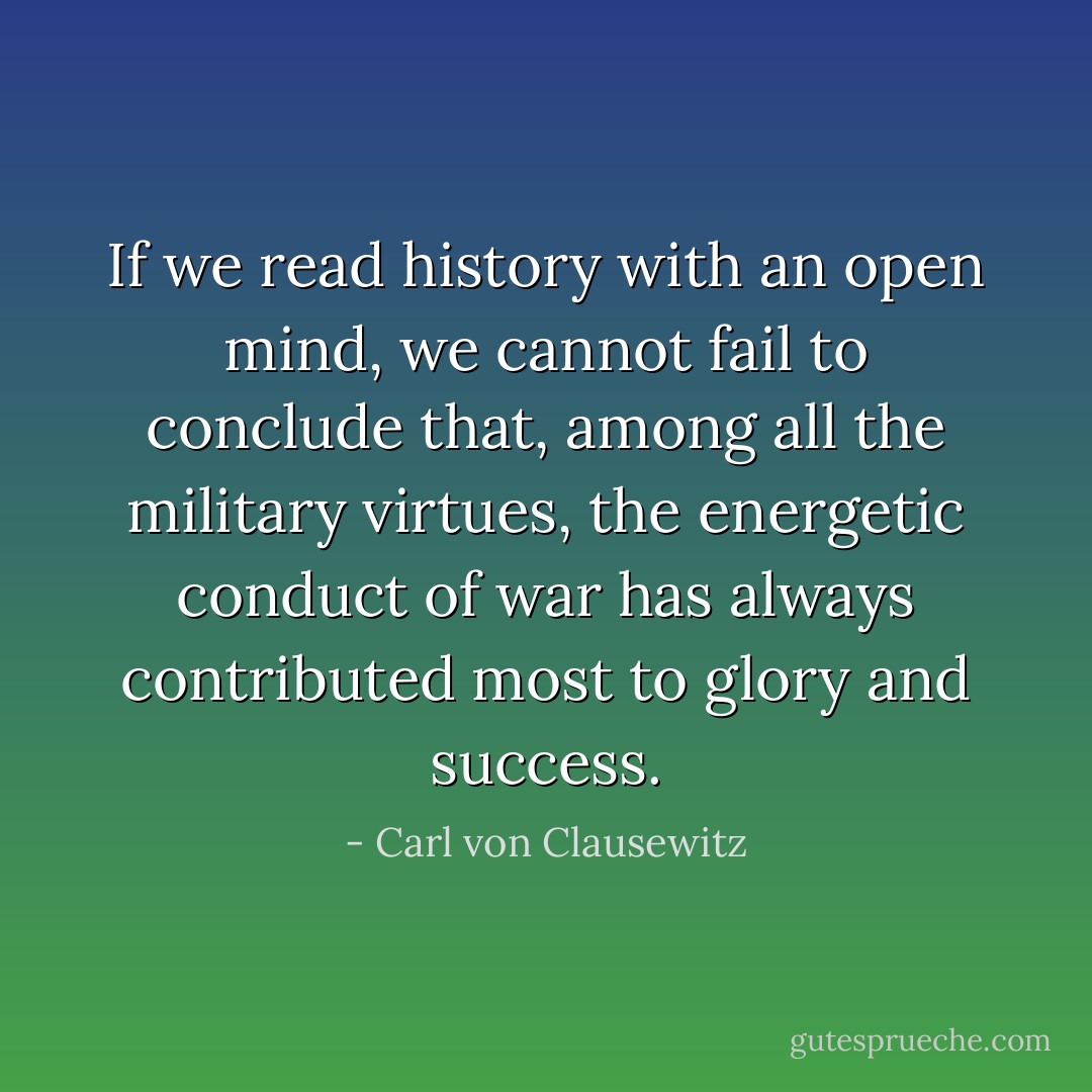 If we read history with an open mind, we cannot fail to conclude that, among all the military virtues, the energetic conduct of war has always contributed most to glory and success. - Carl von Clausewitz