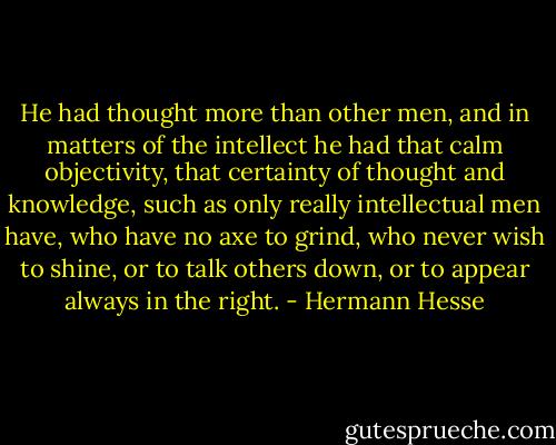 He had thought more than other men, and in matters of the intellect he had that calm objectivity, that certainty of thought and knowledge, such as only really intellectual men have, who have no axe to grind, who never wish to shine, or to talk others down, or to appear always in the right. - Hermann Hesse