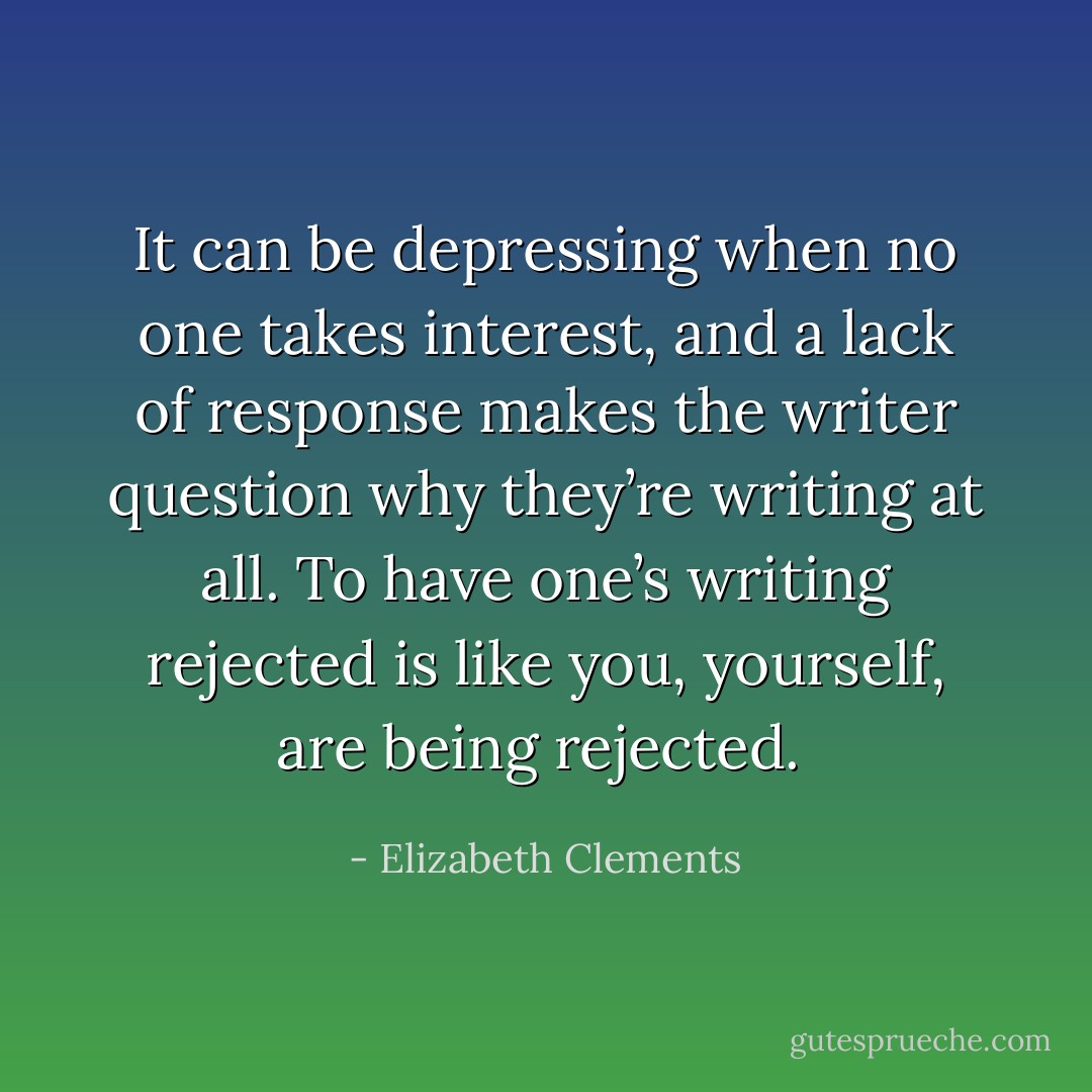 It can be depressing when no one takes interest, and a lack of response makes the writer question why they’re writing at all. To have one’s writing rejected is like you, yourself, are being rejected.  - Elizabeth Clements