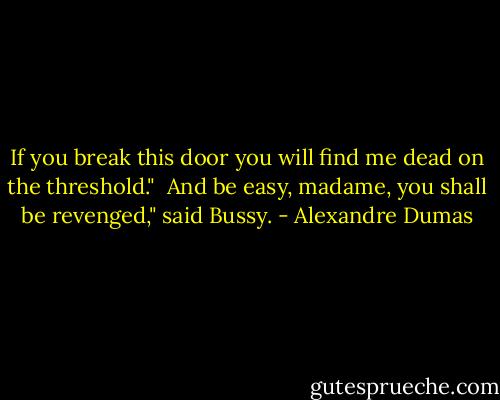 If you break this door you will find me dead on the threshold."<br /><br />And be easy, madame, you shall be revenged," said Bussy. - Alexandre Dumas