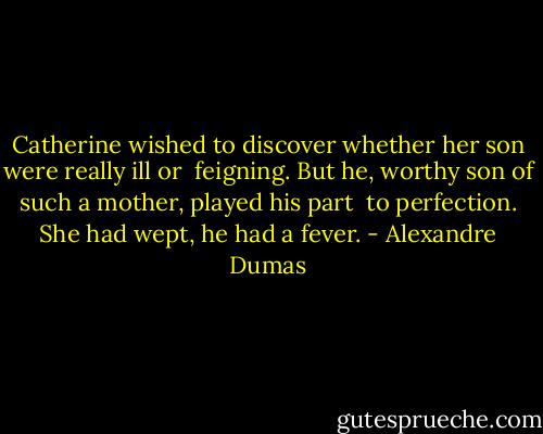 Catherine wished to discover whether her son were really ill or<br /> feigning. But he, worthy son of such a mother, played his part<br /> to perfection. She had wept, he had a fever. - Alexandre Dumas