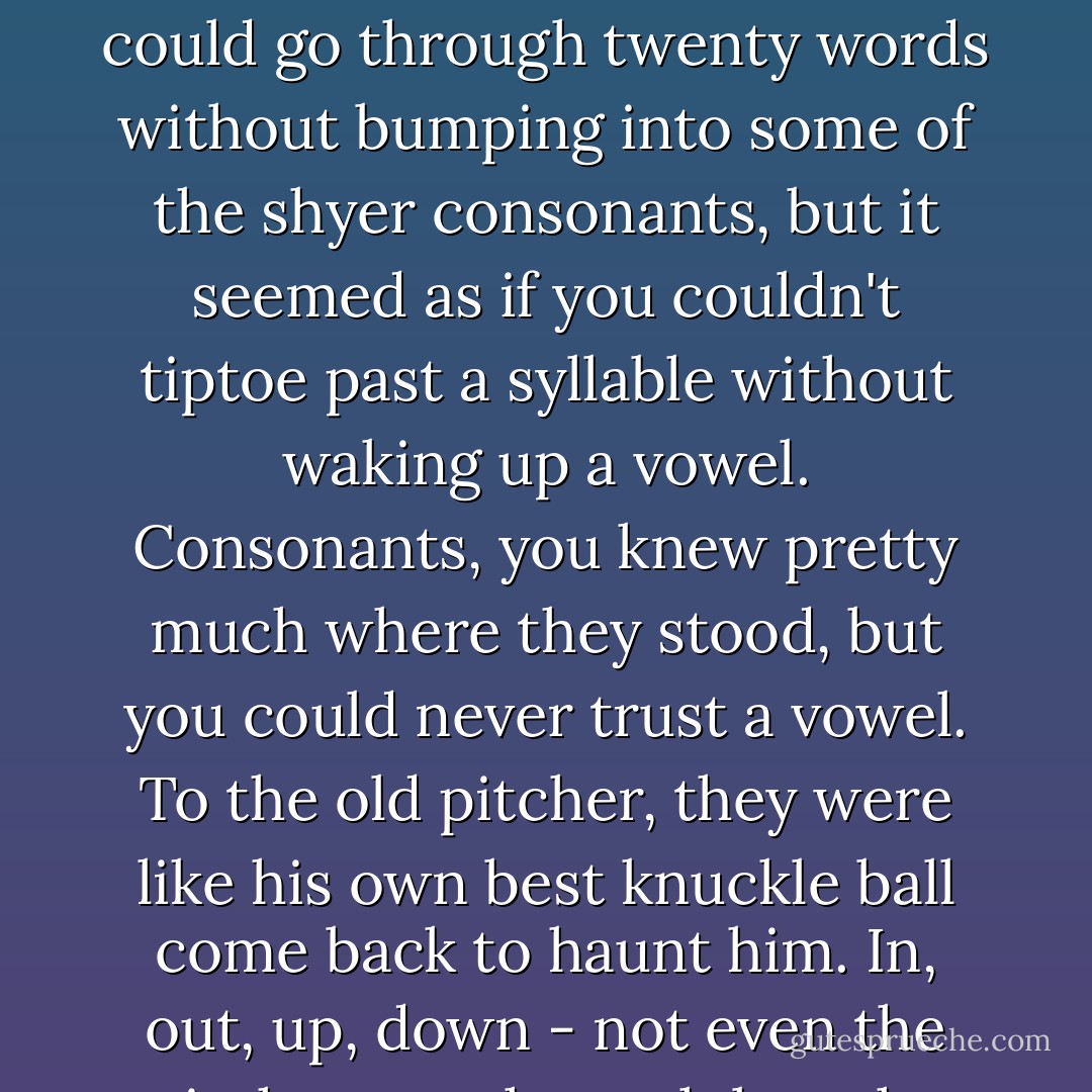 Vowels were something else. He didn't like them, and they didn't like him. There were only five of them, but they seemed to be everywhere. Why, you could go through twenty words without bumping into some of the shyer consonants, but it seemed as if you couldn't tiptoe past a syllable without waking up a vowel. Consonants, you knew pretty much where they stood, but you could never trust a vowel. To the old pitcher, they were like his own best knuckle ball come back to haunt him. In, out, up, down - not even the pitcher, much much less the batter, knew which way it would break. He kept swinging and missing. - Jerry Spinelli