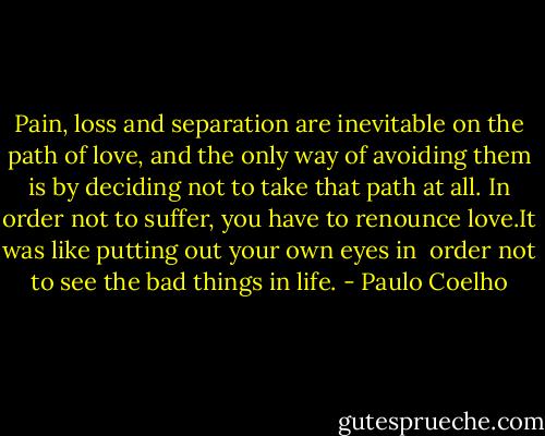 Pain, loss and separation are inevitable on the path of love, and the only way of avoiding them is by deciding not to take that path at all. In order not to suffer, you have to renounce love.It was like putting out your own eyes in <br />order not to see the bad things in life. - Paulo Coelho