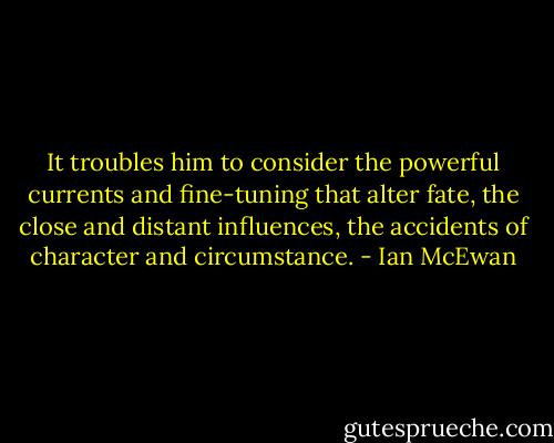 It troubles him to consider the powerful currents and fine-tuning that alter fate, the close and distant influences, the accidents of character and circumstance. - Ian McEwan