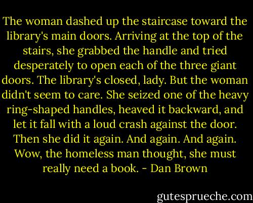 The woman dashed up the staircase toward the library's main doors. Arriving at the top of the stairs, she grabbed the handle and tried desperately to open each of the three giant doors.<br />The library's closed, lady.<br />But the woman didn't seem to care. She seized one of the heavy ring-shaped handles, heaved it backward, and let it fall with a loud crash against the door. Then she did it again. And again. And again.<br />Wow, the homeless man thought, she must really need a book. - Dan Brown