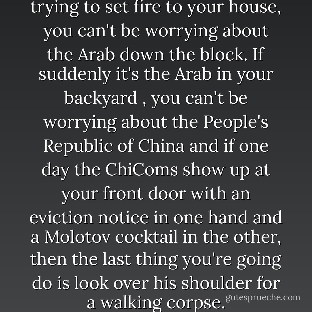 If your Soviet neighbor is trying to set fire to your house, you can't be worrying about the Arab down the block. If suddenly it's the Arab in your backyard , you can't be worrying about the People's Republic of China and if one day the ChiComs show up at your front door with an eviction notice in one hand and a Molotov cocktail in the other, then the last thing you're going do is look over his shoulder for a walking corpse. - Max Brooks