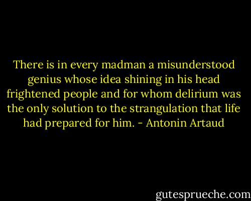 There is in every madman<br />a misunderstood genius<br />whose idea<br />shining in his head<br />frightened people<br />and for whom delirium was the only solution<br />to the strangulation<br />that life had prepared for him. - Antonin Artaud